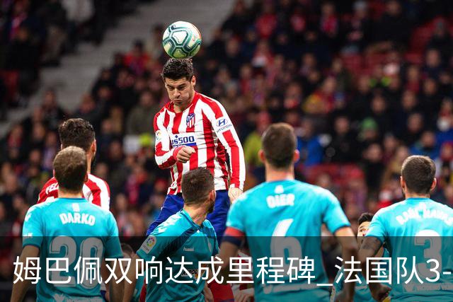 姆巴佩双响达成里程碑 法国队3-1塞内加尔队