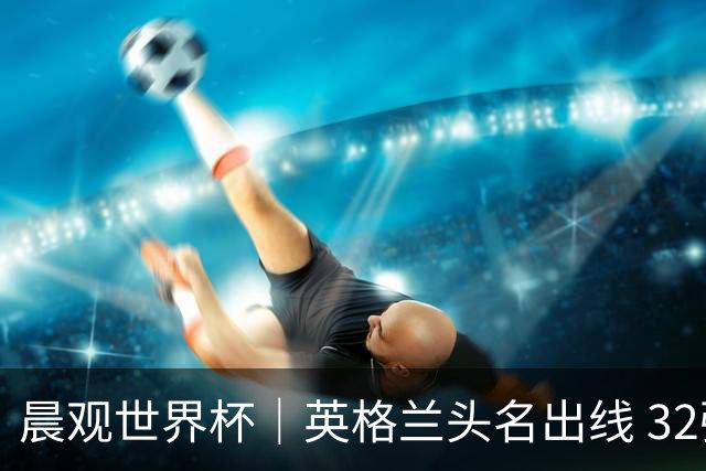 晨观世界杯｜英格兰头名出线 32强今日全部产生